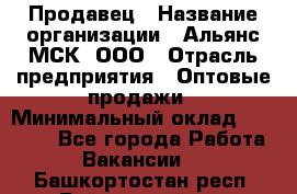 Продавец › Название организации ­ Альянс-МСК, ООО › Отрасль предприятия ­ Оптовые продажи › Минимальный оклад ­ 21 000 - Все города Работа » Вакансии   . Башкортостан респ.,Баймакский р-н